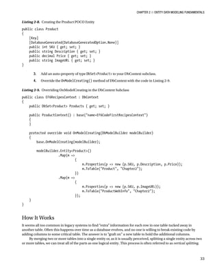 Chapter 2 ■ Entity Data Modeling Fundamentals
33
Listing 2-8. Creating the Product POCO Entity
public class Product
{
[Key]
[DatabaseGenerated(DatabaseGeneratedOption.None)]
public int SKU { get; set; }
public string Description { get; set; }
public decimal Price { get; set; }
public string ImageURL { get; set; }
}
3. Add an auto-property of type DbSetProduct to your DbContext subclass.
4. Override the OnModelCreating() method of DbContext with the code in Listing 2-9.
Listing 2-9. Overriding OnModelCreating in the DbContext Subclass
public class EF6RecipesContext : DbContext
{
public DbSetProduct Products { get; set; }
public ProductContext() : base(name=EF6CodeFirstRecipesContext)
{
}
protected override void OnModelCreating(DbModelBuilder modelBuilder)
{
base.OnModelCreating(modelBuilder);
modelBuilder.EntityProduct()
.Map(m =
{
m.Properties(p = new {p.SKU, p.Description, p.Price});
m.ToTable(Product, Chapter2);
})
.Map(m =
{
m.Properties(p = new {p.SKU, p.ImageURL});
m.ToTable(ProductWebInfo, Chapter2);
});
}
}
How It Works
It seems all too common in legacy systems to find “extra” information for each row in one table tucked away in
another table. Often this happens over time as a database evolves, and no one is willing to break existing code by
adding columns to some critical table. The answer is to “graft on” a new table to hold the additional columns.
By merging two or more tables into a single entity or, as it is usually perceived, splitting a single entity across two
or more tables, we can treat all of the parts as one logical entity. This process is often referred to as vertical splitting.
 