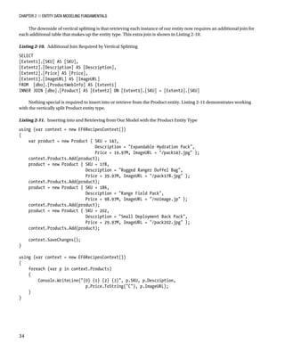 Chapter 2 ■ Entity Data Modeling Fundamentals
34
The downside of vertical splitting is that retrieving each instance of our entity now requires an additional join for
each additional table that makes up the entity type. This extra join is shown in Listing 2-10.
Listing 2-10. Additional Join Required by Vertical Splitting
SELECT
[Extent1].[SKU] AS [SKU],
[Extent2].[Description] AS [Description],
[Extent2].[Price] AS [Price],
[Extent1].[ImageURL] AS [ImageURL]
FROM [dbo].[ProductWebInfo] AS [Extent1]
INNER JOIN [dbo].[Product] AS [Extent2] ON [Extent1].[SKU] = [Extent2].[SKU]
Nothing special is required to insert into or retrieve from the Product entity. Listing 2-11 demonstrates working
with the vertically split Product entity type.
Listing 2-11. Inserting into and Retrieving from Our Model with the Product Entity Type
using (var context = new EF6RecipesContext())
{
var product = new Product { SKU = 147,
Description = Expandable Hydration Pack,
Price = 19.97M, ImageURL = /pack147.jpg };
context.Products.Add(product);
product = new Product { SKU = 178,
Description = Rugged Ranger Duffel Bag,
Price = 39.97M, ImageURL = /pack178.jpg };
context.Products.Add(product);
product = new Product { SKU = 186,
Description = Range Field Pack,
Price = 98.97M, ImageURL = /noimage.jp };
context.Products.Add(product);
product = new Product { SKU = 202,
Description = Small Deployment Back Pack,
Price = 29.97M, ImageURL = /pack202.jpg };
context.Products.Add(product);
context.SaveChanges();
}
using (var context = new EF6RecipesContext())
{
foreach (var p in context.Products)
{
Console.WriteLine({0} {1} {2} {3}, p.SKU, p.Description,
p.Price.ToString(C), p.ImageURL);
}
}
 