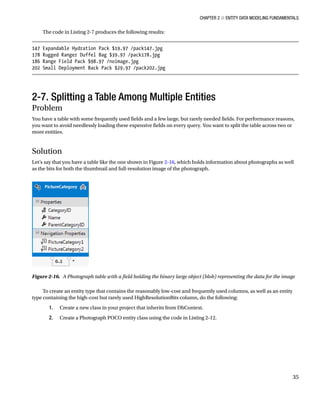 Chapter 2 ■ Entity Data Modeling Fundamentals
35
The code in Listing 2-7 produces the following results:
147 Expandable Hydration Pack $19.97 /pack147.jpg
178 Rugged Ranger Duffel Bag $39.97 /pack178.jpg
186 Range Field Pack $98.97 /noimage.jpg
202 Small Deployment Back Pack $29.97 /pack202.jpg
2-7. Splitting a Table Among Multiple Entities
Problem
You have a table with some frequently used fields and a few large, but rarely needed fields. For performance reasons,
you want to avoid needlessly loading these expensive fields on every query. You want to split the table across two or
more entities.
Solution
Let’s say that you have a table like the one shown in Figure 2-16, which holds information about photographs as well
as the bits for both the thumbnail and full-resolution image of the photograph.
Figure 2-16. A Photograph table with a field holding the binary large object (blob) representing the data for the image
To create an entity type that contains the reasonably low-cost and frequently used columns, as well as an entity
type containing the high-cost but rarely used HighResolutionBits column, do the following:
1. Create a new class in your project that inherits from DbContext.
2. Create a Photograph POCO entity class using the code in Listing 2-12.
 