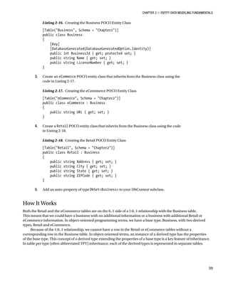 Chapter 2 ■ Entity Data Modeling Fundamentals
39
Listing 2-16. Creating the Business POCO Entity Class
[Table(Business, Schema = Chapter2)]
public class Business
{
[Key]
[DatabaseGenerated(DatabaseGeneratedOption.Identity)]
public int BusinessId { get; protected set; }
public string Name { get; set; }
public string LicenseNumber { get; set; }
}
3. Create an eCommerce POCO entity class that inherits from the Business class using the
code in Listing 2-17.
Listing 2-17. Creating the eCommerce POCO Entity Class
[Table(eCommerce, Schema = Chapter2)]
public class eCommerce : Business
{
public string URL { get; set; }
}
4. Create a Retail POCO entity class that inherits from the Business class using the code
in Listing 2-18.
Listing 2-18. Creating the Retail POCO Entity Class
[Table(Retail, Schema = Chapter2)]
public class Retail : Business
{
public string Address { get; set; }
public string City { get; set; }
public string State { get; set; }
public string ZIPCode { get; set; }
}
5. Add an auto-property of type DbSetBusiness to your DbContext subclass.
How It Works
Both the Retail and the eCommerce tables are on the 0..1 side of a 1:0..1 relationship with the Business table.
This means that we could have a business with no additional information or a business with additional Retail or
eCommerce information. In object-oriented programming terms, we have a base type, Business, with two derived
types, Retail and eCommerce.
Because of the 1:0..1 relationship, we cannot have a row in the Retail or eCommerce tables without a
corresponding row in the Business table. In object-oriented terms, an instance of a derived type has the properties
of the base type. This concept of a derived type extending the properties of a base type is a key feature of inheritance.
In table per type (often abbreviated TPT) inheritance, each of the derived types is represented in separate tables.
 