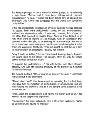 Joe Kenyon plunged at once into what Arthur judged to be relatively
a side issue. Arthur and I have been talking about Hubert's
engagement, he said. Hubert had been telling him all about it this
afternoon; and Arthur has suggested that he should say something
to my father.
If he had deliberately intended an effect of surprise he had attained
his object. They were undoubtedly startled by this announcement,
and not less obviously puzzled. It was not, however, Arthur's part in
the affair that seemed to perplex them. None of them looked up at
him, they were all staring at Joe Kenyon, with an expression that
seemed, Arthur thought, to be seeking for a private sign. But so far
as he could see, none was given. Joe Kenyon was leaning back in his
chair and wiping his forehead. This rain ought to cool the air a bit,
he interjected in an undertone. Beastly hot in here.
Very friendly of Arthur, Turner commented, turning slightly towards
the young man as he spoke. No reason, after all, why he should
bother himself about our affairs.
I suppose he understands ... his wife began, and then stopped
abruptly. She was still looking anxiously at her brother as if inviting
further confidences.
Joe Kenyon nodded. Oh, of course, of course, he said. Hubert told
him all about it this afternoon.
About what, Joe? Miss Kenyon put in, speaking for the first time.
She gave him no indication of perturbation or anxiousness, but she
was reading her brother's face as if she sought some evidence of his
secret motive.
Well, about the engagement, and having no money and so on, Joe
Kenyon rather desperately explained.
No money? his sister returned, with a lift of her eyebrows. What
do you mean, by having no money?
 