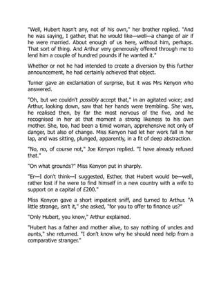 Well, Hubert hasn't any, not of his own, her brother replied. And
he was saying, I gather, that he would like—well—a change of air if
he were married. About enough of us here, without him, perhaps.
That sort of thing. And Arthur very generously offered through me to
lend him a couple of hundred pounds if he wanted it.
Whether or not he had intended to create a diversion by this further
announcement, he had certainly achieved that object.
Turner gave an exclamation of surprise, but it was Mrs Kenyon who
answered.
Oh, but we couldn't possibly accept that, in an agitated voice; and
Arthur, looking down, saw that her hands were trembling. She was,
he realised then, by far the most nervous of the five, and he
recognised in her at that moment a strong likeness to his own
mother. She, too, had been a timid woman, apprehensive not only of
danger, but also of change. Miss Kenyon had let her work fall in her
lap, and was sitting, plunged, apparently, in a fit of deep abstraction.
No, no, of course not, Joe Kenyon replied. I have already refused
that.
On what grounds? Miss Kenyon put in sharply.
Er—I don't think—I suggested, Esther, that Hubert would be—well,
rather lost if he were to find himself in a new country with a wife to
support on a capital of £200.
Miss Kenyon gave a short impatient sniff, and turned to Arthur. A
little strange, isn't it, she asked, for you to offer to finance us?
Only Hubert, you know, Arthur explained.
Hubert has a father and mother alive, to say nothing of uncles and
aunts, she returned. I don't know why he should need help from a
comparative stranger.
 