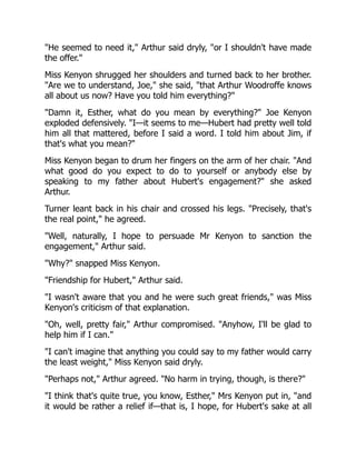 He seemed to need it, Arthur said dryly, or I shouldn't have made
the offer.
Miss Kenyon shrugged her shoulders and turned back to her brother.
Are we to understand, Joe, she said, that Arthur Woodroffe knows
all about us now? Have you told him everything?
Damn it, Esther, what do you mean by everything? Joe Kenyon
exploded defensively. I—it seems to me—Hubert had pretty well told
him all that mattered, before I said a word. I told him about Jim, if
that's what you mean?
Miss Kenyon began to drum her fingers on the arm of her chair. And
what good do you expect to do to yourself or anybody else by
speaking to my father about Hubert's engagement? she asked
Arthur.
Turner leant back in his chair and crossed his legs. Precisely, that's
the real point, he agreed.
Well, naturally, I hope to persuade Mr Kenyon to sanction the
engagement, Arthur said.
Why? snapped Miss Kenyon.
Friendship for Hubert, Arthur said.
I wasn't aware that you and he were such great friends, was Miss
Kenyon's criticism of that explanation.
Oh, well, pretty fair, Arthur compromised. Anyhow, I'll be glad to
help him if I can.
I can't imagine that anything you could say to my father would carry
the least weight, Miss Kenyon said dryly.
Perhaps not, Arthur agreed. No harm in trying, though, is there?
I think that's quite true, you know, Esther, Mrs Kenyon put in, and
it would be rather a relief if—that is, I hope, for Hubert's sake at all
 