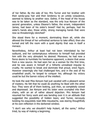 of her father. By the side of her, Mrs Turner and her brother with
their sandy-gray hair and their tendency to an untidy corpulence,
seemed to belong to another race. Esther, if the head of the house
was to be taken as the standard, was the only true Kenyon of the
second generation, unless Eleanor's father, the errant, independent
James, had been of his sister's breed? Had he, perhaps, had his
sister's hands also; those white, strong managing hands that were
now so threateningly clenched?
She stood there for a moment, dominating them all, while she
allowed the threat of her unfinished sentence to take effect; then she
turned and left the room with a quiet dignity that was in itself a
menace.
Nevertheless, Arthur at least had not been intimidated by her
outburst, and her contemptuous reference to himself had provided
him with the very stimulant he desired. Moreover, he had now a
fierce desire to humiliate his handsome opponent, a desire that arose
from a new source. He had seen her as a woman for the first time,
and he was aware in himself of a hitherto unrealised impulse to
cruelty. He wanted to break and dominate that proud, erect figure.
However sneeringly she had challenged him, and in the zest of his
unsatisfied youth, he longed to conquer her, although his victory
could be but the barren victory of the intellect.
He took the seat Miss Kenyon had just vacated with a pleasant sense
of mastery. He felt that he could do anything he liked with the other
four. They were all of them looking, just then, so completely cowed
and depressed. Joe Kenyon and his sister were crumpled into their
chairs, with an air of rather absurd dejection. Mrs Kenyon had
resumed her fancy work and was bending over it in an attitude that
suggested the possibility of hidden tears; and Turner, nervously
twisting his exquisitely neat little moustache, was staring thoughtfully
at his own reflection in the darkened window.
I don't see why we shouldn't help Hubert, all the same, Arthur
tried, by way of making a beginning.
 