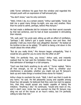 Little Turner withdrew his gaze from the window and regarded the
intrepid youth with an expression of half-amused pity.
You don't know, was his only comment.
Well, I think I do, to a certain extent, Arthur said boldly. Uncle Joe
told me a good many things to-night, one way and another. More
than he cared to admit, perhaps, before Miss Kenyon.
He had made a deliberate bid for inclusion into their secret counsels
by that last sentence, and he had at least succeeded in stimulating
their interest.
Oh, well, well, his uncle said, sitting up with an effect of reinflation,
perhaps I did. Esther's got a queer temper, now and then. And
possibly I told you more than was altogether discreet. He looked at
his brother-in-law as he added, I'll admit to being a bit down in the
mouth about the whole affair.
But do you really think, Mrs Kenyon began unhopefully, that it
would be any good for you to come into the affair at all?
Well, I'm perfectly free, you know, Arthur said, and instantly
realised that he had said the forbidden thing. They could not bear
that admission of bondage in a full company.
Can't see that that's anything to do with it, Turner replied. We're
all free enough, so far as that goes. Point is, whether your
interference is advisable; whether you might not put Mr Kenyon's
back up and make things a hundred times worse for Hubert.
Arthur chose to overlook the snub. Well, I don't see that it could do
any harm, he said. He felt pleasantly young and capable among
those four old people; he believed that they were too inert to oppose
him, that they would accept any leader capable of taking the
initiative. Anything I did, he continued, would only react on me,
and I—don't care. Uncle Joe has warned me that Mr Kenyon may
sling me out of the house at an hour's notice, but I'm perfectly
willing to take that risk.
 
