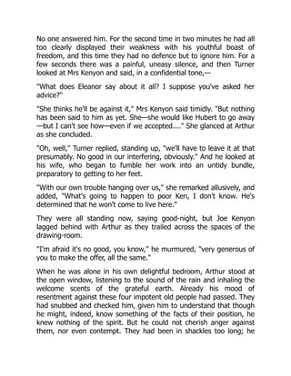 No one answered him. For the second time in two minutes he had all
too clearly displayed their weakness with his youthful boast of
freedom, and this time they had no defence but to ignore him. For a
few seconds there was a painful, uneasy silence, and then Turner
looked at Mrs Kenyon and said, in a confidential tone,—
What does Eleanor say about it all? I suppose you've asked her
advice?
She thinks he'll be against it, Mrs Kenyon said timidly. But nothing
has been said to him as yet. She—she would like Hubert to go away
—but I can't see how—even if we accepted.... She glanced at Arthur
as she concluded.
Oh, well, Turner replied, standing up, we'll have to leave it at that
presumably. No good in our interfering, obviously. And he looked at
his wife, who began to fumble her work into an untidy bundle,
preparatory to getting to her feet.
With our own trouble hanging over us, she remarked allusively, and
added, What's going to happen to poor Ken, I don't know. He's
determined that he won't come to live here.
They were all standing now, saying good-night, but Joe Kenyon
lagged behind with Arthur as they trailed across the spaces of the
drawing-room.
I'm afraid it's no good, you know, he murmured, very generous of
you to make the offer, all the same.
When he was alone in his own delightful bedroom, Arthur stood at
the open window, listening to the sound of the rain and inhaling the
welcome scents of the grateful earth. Already his mood of
resentment against these four impotent old people had passed. They
had snubbed and checked him, given him to understand that though
he might, indeed, know something of the facts of their position, he
knew nothing of the spirit. But he could not cherish anger against
them, nor even contempt. They had been in shackles too long; he
 