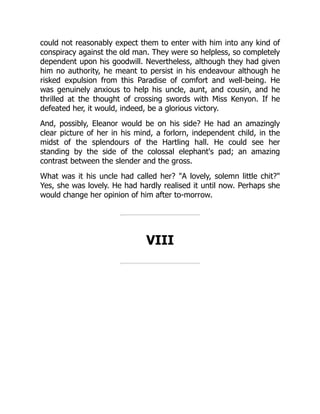 could not reasonably expect them to enter with him into any kind of
conspiracy against the old man. They were so helpless, so completely
dependent upon his goodwill. Nevertheless, although they had given
him no authority, he meant to persist in his endeavour although he
risked expulsion from this Paradise of comfort and well-being. He
was genuinely anxious to help his uncle, aunt, and cousin, and he
thrilled at the thought of crossing swords with Miss Kenyon. If he
defeated her, it would, indeed, be a glorious victory.
And, possibly, Eleanor would be on his side? He had an amazingly
clear picture of her in his mind, a forlorn, independent child, in the
midst of the splendours of the Hartling hall. He could see her
standing by the side of the colossal elephant's pad; an amazing
contrast between the slender and the gross.
What was it his uncle had called her? A lovely, solemn little chit?
Yes, she was lovely. He had hardly realised it until now. Perhaps she
would change her opinion of him after to-morrow.
VIII
 
