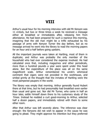 VIII
Arthur's usual hour for his morning interview with old Mr Kenyon was
11 o'clock, but two or three times a week he received a message
either at breakfast or immediately after, releasing him from
attendance. He had been prepared for such a reprieve this morning,
imagining that the old man might be a trifle exhausted by his
passage of arms with Kenyon Turner the day before, but as no
message arrived he went into the library to read the morning papers
for an hour and a half before going upstairs.
All the important journals were taken at Hartling, most of them in
duplicate; and Arthur was probably the only member of the
household who had ever considered the expense involved. He had
calculated once that, including magazines and other periodicals,
more than a hundred pounds a year were spent under this head
alone. But the expenditure of the place was all on the same
magnificent scale. Arthur remembered his uncle's whimsical
comment that cigars were not provided in the workhouse, and
smiled grimly at the thought that the inmates of Hartling were the
most pampered paupers in the world.
The library was empty that morning. Arthur generally found Hubert
there at that time, but he had presumably had breakfast even earlier
than usual and gone out. Nor did Mr Turner, who came in half an
hour later, settle himself down there to his customary study of the
Times. Instead he nodded a curt good-morning to Arthur, selected
half a dozen papers, and immediately retired with them to some
other room.
After that Arthur was left severely alone. The inference was clear
enough: the Kenyons did not wish to appear in the cause he was
going to plead. They might approve his intention but they preferred
 