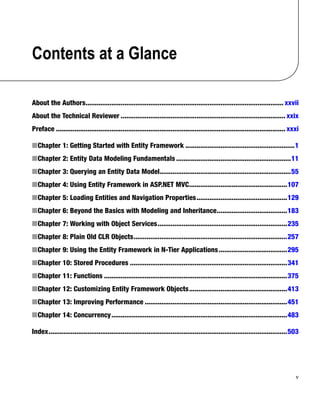 v
Contents at a Glance
About the Authors
����������������������������������������������������������������������������������������������������������� xxvii
About the Technical Reviewer����������������������������������������������������������������������������������������� xxix
Preface���������������������������������������������������������������������������������������������������������������������������� xxxi
Chapter 1: Getting Started with Entity Framework
■
■ �����������������������������������������������������������1
Chapter 2: Entity Data Modeling Fundamentals
■
■ ��������������������������������������������������������������11
Chapter 3: Querying an Entity Data Model
■
■ ����������������������������������������������������������������������55
Chapter 4: Using Entity Framework in ASP.NET MVC
■
■ 
�����������������������������������������������������107
Chapter 5: Loading Entities and Navigation Properties
■
■ �������������������������������������������������129
Chapter 6: Beyond the Basics with Modeling and Inheritance
■
■ 
��������������������������������������183
Chapter 7: Working with Object Services
■
■ ����������������������������������������������������������������������235
Chapter 8: Plain Old CLR Objects
■
■ �����������������������������������������������������������������������������������257
Chapter 9: Using the Entity Framework in N-Tier Applications
■
■ �������������������������������������295
Chapter 10: Stored Procedures
■
■ �������������������������������������������������������������������������������������341
Chapter 11: Functions
■
■ ���������������������������������������������������������������������������������������������������375
Chapter 12: Customizing Entity Framework Objects
■
■ �����������������������������������������������������413
Chapter 13: Improving Performance
■
■ �����������������������������������������������������������������������������451
Chapter 14: Concurrency
■
■ �����������������������������������������������������������������������������������������������483
Index���������������������������������������������������������������������������������������������������������������������������������503
 