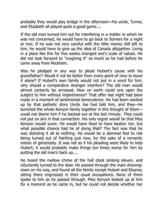 probably they would play bridge in the afternoon—his uncle, Turner,
and Elizabeth all played quite a good game....
If the old man turned him out for interfering in a matter in which he
was not concerned, he would have to go back to Somers for a night
or two. If he was not very careful with the little money still left to
him, he would have to give up the idea of Canada altogether. Living
in a place like this for five weeks changed one's scale of values. He
did not look forward to roughing it so much as he had before he
came away from Peckham.
Was he pledged in any way to plead Hubert's cause with his
grandfather? Would it not be better from every point of view to leave
it alone? If Hubert's own family would not put in a word for him,
why should a comparative stranger interfere? The old man would
almost certainly be annoyed. How on earth could one open the
subject to him without impertinence? That offer last night had been
made in a moment of sentimental benevolence. He had been worked
up by that pathetic story Uncle Joe had told him, and they—he
bunched the whole Kenyon family together in this thought of them—
could not blame him if he backed out at the last minute. They could
not put on airs in that connection. His only regret would be that Miss
Kenyon would score. He would have liked to have beaten her, but
what possible chance had he of doing that? The fact was that he
was standing it all to nothing. He would be a damned fool to risk
being turned out of Hartling just now, for the sake of a romantic
notion of generosity. It was not as if his pleading were likely to help
Hubert; it would probably make things ten times worse for him by
putting the old man's back up....
He heard the mellow chime of the hall clock striking eleven, and
reluctantly turned to the door. He passed through the main drawing-
room on his way, and found all the family except Hubert and Eleanor,
sitting there engrossed in their usual occupations. None of them
spoke to him as he passed through. Miss Kenyon looked up at him
for a moment as he came in, but he could not decide whether her
 