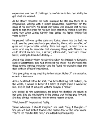 expression was one of challenge or confidence in her own ability to
get what she wanted.
As he slowly mounted the wide staircase he still saw them all in
imagination, waiting with a rather pleasurable excitement for the
news of his interview. No doubt they knew well enough that he was
going to sign the order for his own exile. Had they waited in just the
same way when James Kenyon had defied his father twenty-five
years earlier?
He paused half-way up the stairs and looked down into the hall. He
could see the great elephant's pad standing there, with an effect of
gross and imperturbable solidity. Since last night, he had come in
some odd way to associate that clumping thing with Eleanor. He
could almost see her now, a slender, solemn child, dusty with recent
travel, waiting to learn her destiny....
And it was Eleanor whom he saw first when he entered Mr Kenyon's
suite of apartments. She had answered his knock—no one went into
those rooms without knocking—and he found her standing near the
door with an effect of impatience.
Are you going to say anything to him about Hubert? she asked at
once in a low voice.
Arthur hesitated before he said, I've been thinking that perhaps, on
the whole, it would be better if I didn't. It might make it worse for
him. I've no sort of influence with Mr Kenyon, I mean.
She looked at him suspiciously. He could not mistake the doubt in
her eyes. She did not believe in the excuse that he had put forward.
She had always mistrusted him for some reason or other.
Well, have I? he persisted feebly.
None whatever, I should imagine, she said; only, I thought....
She paused and looked towards the closed door of the inner room.
You're ten minutes late now, she added inconsequently.
 