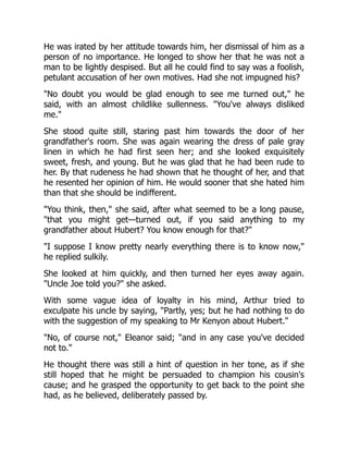 He was irated by her attitude towards him, her dismissal of him as a
person of no importance. He longed to show her that he was not a
man to be lightly despised. But all he could find to say was a foolish,
petulant accusation of her own motives. Had she not impugned his?
No doubt you would be glad enough to see me turned out, he
said, with an almost childlike sullenness. You've always disliked
me.
She stood quite still, staring past him towards the door of her
grandfather's room. She was again wearing the dress of pale gray
linen in which he had first seen her; and she looked exquisitely
sweet, fresh, and young. But he was glad that he had been rude to
her. By that rudeness he had shown that he thought of her, and that
he resented her opinion of him. He would sooner that she hated him
than that she should be indifferent.
You think, then, she said, after what seemed to be a long pause,
that you might get—turned out, if you said anything to my
grandfather about Hubert? You know enough for that?
I suppose I know pretty nearly everything there is to know now,
he replied sulkily.
She looked at him quickly, and then turned her eyes away again.
Uncle Joe told you? she asked.
With some vague idea of loyalty in his mind, Arthur tried to
exculpate his uncle by saying, Partly, yes; but he had nothing to do
with the suggestion of my speaking to Mr Kenyon about Hubert.
No, of course not, Eleanor said; and in any case you've decided
not to.
He thought there was still a hint of question in her tone, as if she
still hoped that he might be persuaded to champion his cousin's
cause; and he grasped the opportunity to get back to the point she
had, as he believed, deliberately passed by.
 