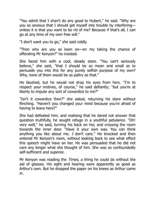 You admit that I shan't do any good to Hubert, he said. Why are
you so anxious that I should get myself into trouble by interfering—
unless it is that you want to be rid of me? Because if that's all, I can
go at any time of my own free will.
I don't want you to go, she said coldly.
Then why are you so keen on—on my taking the chance of
offending Mr Kenyon? he insisted.
She faced him with a cool, steady stare. You can't seriously
believe, she said, that I should be so mean and small as to
persuade you into this for any purely selfish purpose of my own?
Why, none of them would be as paltry as that.
He blushed, but he would not drop his eyes from hers. I'm to
respect your motives, of course, he said defiantly; but you're at
liberty to impute any sort of cowardice to me?
Isn't it cowardice then? she asked, returning his stare without
flinching. Haven't you changed your mind because you're afraid of
having to leave here?
She had defeated him; and realising that he dared not answer that
question truthfully, he sought refuge in a youthful petulance. Oh!
very well, he said, turning his back on her, and crossing the room
towards the inner door. Have it your own way. You can think
anything you like about me. I don't care. He knocked and then
entered Mr Kenyon's room, without looking back to see what effect
this speech might have on her. He was persuaded that he did not
care any longer what she thought of him. She was so confoundedly
self-sufficient and superior.
Mr Kenyon was reading the Times, a thing he could do without the
aid of glasses. His sight and hearing were apparently as good as
Arthur's own. But he dropped the paper on his knees as Arthur came
in.
 