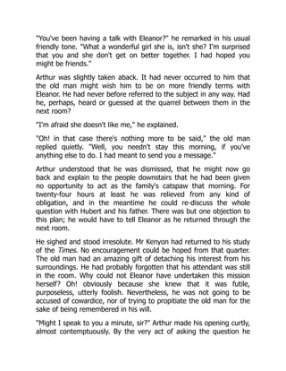 You've been having a talk with Eleanor? he remarked in his usual
friendly tone. What a wonderful girl she is, isn't she? I'm surprised
that you and she don't get on better together. I had hoped you
might be friends.
Arthur was slightly taken aback. It had never occurred to him that
the old man might wish him to be on more friendly terms with
Eleanor. He had never before referred to the subject in any way. Had
he, perhaps, heard or guessed at the quarrel between them in the
next room?
I'm afraid she doesn't like me, he explained.
Oh! in that case there's nothing more to be said, the old man
replied quietly. Well, you needn't stay this morning, if you've
anything else to do. I had meant to send you a message.
Arthur understood that he was dismissed, that he might now go
back and explain to the people downstairs that he had been given
no opportunity to act as the family's catspaw that morning. For
twenty-four hours at least he was relieved from any kind of
obligation, and in the meantime he could re-discuss the whole
question with Hubert and his father. There was but one objection to
this plan; he would have to tell Eleanor as he returned through the
next room.
He sighed and stood irresolute. Mr Kenyon had returned to his study
of the Times. No encouragement could be hoped from that quarter.
The old man had an amazing gift of detaching his interest from his
surroundings. He had probably forgotten that his attendant was still
in the room. Why could not Eleanor have undertaken this mission
herself? Oh! obviously because she knew that it was futile,
purposeless, utterly foolish. Nevertheless, he was not going to be
accused of cowardice, nor of trying to propitiate the old man for the
sake of being remembered in his will.
Might I speak to you a minute, sir? Arthur made his opening curtly,
almost contemptuously. By the very act of asking the question he
 