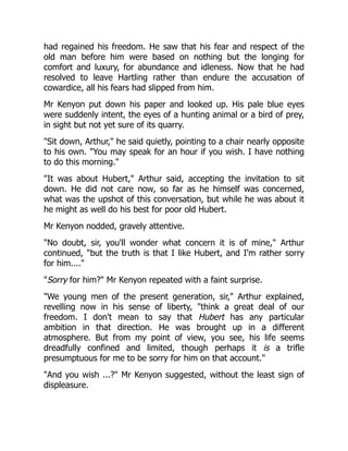 had regained his freedom. He saw that his fear and respect of the
old man before him were based on nothing but the longing for
comfort and luxury, for abundance and idleness. Now that he had
resolved to leave Hartling rather than endure the accusation of
cowardice, all his fears had slipped from him.
Mr Kenyon put down his paper and looked up. His pale blue eyes
were suddenly intent, the eyes of a hunting animal or a bird of prey,
in sight but not yet sure of its quarry.
Sit down, Arthur, he said quietly, pointing to a chair nearly opposite
to his own. You may speak for an hour if you wish. I have nothing
to do this morning.
It was about Hubert, Arthur said, accepting the invitation to sit
down. He did not care now, so far as he himself was concerned,
what was the upshot of this conversation, but while he was about it
he might as well do his best for poor old Hubert.
Mr Kenyon nodded, gravely attentive.
No doubt, sir, you'll wonder what concern it is of mine, Arthur
continued, but the truth is that I like Hubert, and I'm rather sorry
for him....
Sorry for him? Mr Kenyon repeated with a faint surprise.
We young men of the present generation, sir, Arthur explained,
revelling now in his sense of liberty, think a great deal of our
freedom. I don't mean to say that Hubert has any particular
ambition in that direction. He was brought up in a different
atmosphere. But from my point of view, you see, his life seems
dreadfully confined and limited, though perhaps it is a trifle
presumptuous for me to be sorry for him on that account.
And you wish ...? Mr Kenyon suggested, without the least sign of
displeasure.
 
