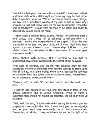 Nor let it affect your relations with my family? the old man added,
and then while Arthur still sought a convincing reply to that rather
difficult question, went on: We are necessarily lonely in our old age,
my boy, but I sometimes wonder if my case is not in some ways
unusual. Or is it that I have suffered for overstepping the reasonable
limit of mortality? He rose from his chair as he spoke and began to
pace slowly up and down the room.
I have taken a peculiar fancy to you, Arthur, he continued after a
brief pause, and I need not be ashamed to tell you why; it is
because I admire the independence of your spirit. I liked the way
you spoke to me just now; your disregard of what might have been
against your own interests; your championship of Hubert. I could
wish—I have often wished—that there was more of the same spirit
in my own family.
Arthur flushed with pleasure. But it seemed to him that he
understood now, finally, conclusively, the secret of the Kenyons.
They were all cowards, and the old man despised them for their
cowardice; not one of them had ever had the courage to stand up to
him. If he had, in a sense, bullied them, it was because he had tried
to stimulate them into some show of active response. Nevertheless,
Arthur attempted an excuse for them.
Perhaps, sir, he said, if they had had to face the world as I
have....
Mr Kenyon had paused in his walk and now stood in front of him,
gravely attentive. But as Arthur hesitated, trying to frame a
statement that should not sound too boastful, the old man held up
his hand.
Well, well, he said, I don't wish to discuss my family with you. My
purpose is more selfish than that. I only want you not to misjudge
me, as you might very reasonably do, in the circumstances.
Downstairs, no doubt, I may sometimes appear in the light of an
 