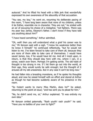 autocrat. And he lifted his head with a little jerk that wonderfully
expressed his own awareness of the absurdity of that accusation.
You see, my boy, he went on, resuming his deliberate pacing of
the room, I have long been aware that none of my children, unless
it be Esther, resemble me in character. They are not, he smiled with
an air of excusing his choice of a metaphor, not fighters. There was
my poor boy James, Eleanor's father. I don't know if they have told
you anything about him?
I have heard something, Arthur admitted.
Oh, well! then you will understand what a grief his career was to
me, Mr Kenyon said with a sigh. I knew his weakness better than
he knew it himself, he continued reflectively, but he would not
listen to me. I've been forced to take care of them all, because they
are none of them able to take care of themselves. I would have
saved James, too, if he would have let me. And all I insist upon, in
return, is that they should stay here with me, where I can, in a
sense, watch over them. Perhaps I'm getting senile. The old habit of
thought is too strong in me. If I let them go out into the world, at
their age, they would surely be safe enough; but the thought of it
arouses all my old uneasiness. But in any case it can't be long now.
He had fallen into a brooding monotone, as if he spoke his thoughts
aloud; and now he raised himself with an effort and stared at Arthur
as though he had become suddenly aware of his presence in the
room.
So Hubert wants to marry Miss Martin, does he? he asked,
returning to the point at issue; and has sent you to plead for him.
No, he didn't send me, sir, Arthur explained. It was entirely my
own idea.
Mr Kenyon smiled paternally. Rash youth! rash youth! he said.
Have you no battles of your own to fight?
 