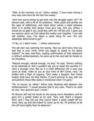 Well, at the moment, no sir, Arthur replied, I have been having a
very easy time here for the last five weeks.
And now you're pining to get back into the struggle again, eh? Mr
Kenyon said, with a lift of his eyebrows. Well, youth and senility are
the ages of selfishness, and when there comes a clash between
them it is senility that always must give way. And yet, Arthur, I
should be so glad if you could stay with me—till the end. I gave you
my reasons when we first talked the matter over together. I can add
still another, now; I've taken a great liking for you. Are you
absolutely determined to go?
I? No, sir. I didn't mean ... Arthur stammered.
The old man was watching him keenly. But you don't deny that you
had that in your mind, when you began to speak to me about
Hubert? he said, and then, reading confirmation of that statement
in Arthur's embarrassment, he came up to him and laid his hands on
his shoulders.
Natural enough; natural enough, my boy, he said, there's nothing
to be ashamed of. And I wouldn't ask you to make the sacrifice if I
were a younger man. But as it is what difference will a year, two
years at most, make to you at your time of life? Come, now, he
smiled with a flash of roguery, let's make a bargain! Your friend
Hubert shall have his Miss Martin, if you'll promise to stay with me
and perform those little duties I mentioned when I'm gone.
Oh, of course, sir, rather, Arthur said, blushing with pleasure and
embarrassment. I would promise that in any case. There's no need
for any—any quid pro quo, I mean.
Mr Kenyon still had his hands on the young man's shoulders, and he
gave him a gentle shake as he said, Very well, that's a bargain
then; and I may tell you that you've taken a great weight off my
mind. Now, go and tell Hubert to come up to me. I'll promise to let
him off more lightly than he deserves.
 