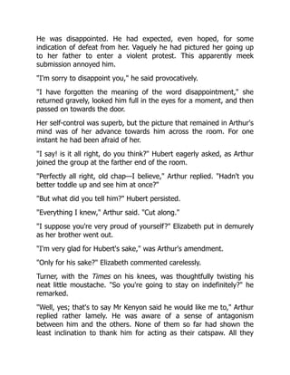 He was disappointed. He had expected, even hoped, for some
indication of defeat from her. Vaguely he had pictured her going up
to her father to enter a violent protest. This apparently meek
submission annoyed him.
I'm sorry to disappoint you, he said provocatively.
I have forgotten the meaning of the word disappointment, she
returned gravely, looked him full in the eyes for a moment, and then
passed on towards the door.
Her self-control was superb, but the picture that remained in Arthur's
mind was of her advance towards him across the room. For one
instant he had been afraid of her.
I say! is it all right, do you think? Hubert eagerly asked, as Arthur
joined the group at the farther end of the room.
Perfectly all right, old chap—I believe, Arthur replied. Hadn't you
better toddle up and see him at once?
But what did you tell him? Hubert persisted.
Everything I knew, Arthur said. Cut along.
I suppose you're very proud of yourself? Elizabeth put in demurely
as her brother went out.
I'm very glad for Hubert's sake, was Arthur's amendment.
Only for his sake? Elizabeth commented carelessly.
Turner, with the Times on his knees, was thoughtfully twisting his
neat little moustache. So you're going to stay on indefinitely? he
remarked.
Well, yes; that's to say Mr Kenyon said he would like me to, Arthur
replied rather lamely. He was aware of a sense of antagonism
between him and the others. None of them so far had shown the
least inclination to thank him for acting as their catspaw. All they
 