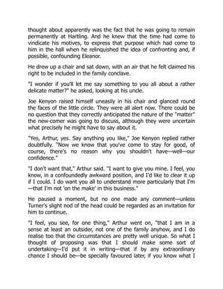 thought about apparently was the fact that he was going to remain
permanently at Hartling. And he knew that the time had come to
vindicate his motives, to express that purpose which had come to
him in the hall when he relinquished the idea of confronting and, if
possible, confounding Eleanor.
He drew up a chair and sat down, with an air that he felt claimed his
right to be included in the family conclave.
I wonder if you'll let me say something to you all about a rather
delicate matter? he asked, looking at his uncle.
Joe Kenyon raised himself uneasily in his chair and glanced round
the faces of the little circle. They were all alert now. There could be
no question that they correctly anticipated the nature of the matter
the new-comer was going to discuss, although they were uncertain
what precisely he might have to say about it.
Yes, Arthur, yes. Say anything you like, Joe Kenyon replied rather
doubtfully. Now we know that you've come to stay for good, of
course, there's no reason why you shouldn't have—well—our
confidence.
I don't want that, Arthur said. I want to give you mine. I feel, you
know, in a confoundedly awkward position, and I'd like to clear it up
if I could. I do want you all to understand more particularly that I'm
—that I'm not 'on the make' in this business.
He paused a moment, but no one made any comment—unless
Turner's slight nod of the head could be regarded as an invitation for
him to continue.
I feel, you see, for one thing, Arthur went on, that I am in a
sense at least an outsider, not one of the family anyhow, and I do
realise too that the circumstances are pretty well unique. So what I
thought of proposing was that I should make some sort of
undertaking—I'd put it in writing—that if by any extraordinary
chance I should be—be specially favoured later, if you know what I
 