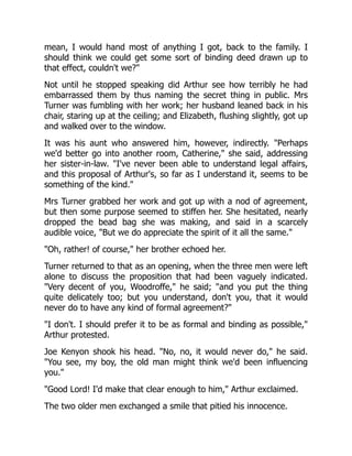 mean, I would hand most of anything I got, back to the family. I
should think we could get some sort of binding deed drawn up to
that effect, couldn't we?
Not until he stopped speaking did Arthur see how terribly he had
embarrassed them by thus naming the secret thing in public. Mrs
Turner was fumbling with her work; her husband leaned back in his
chair, staring up at the ceiling; and Elizabeth, flushing slightly, got up
and walked over to the window.
It was his aunt who answered him, however, indirectly. Perhaps
we'd better go into another room, Catherine, she said, addressing
her sister-in-law. I've never been able to understand legal affairs,
and this proposal of Arthur's, so far as I understand it, seems to be
something of the kind.
Mrs Turner grabbed her work and got up with a nod of agreement,
but then some purpose seemed to stiffen her. She hesitated, nearly
dropped the bead bag she was making, and said in a scarcely
audible voice, But we do appreciate the spirit of it all the same.
Oh, rather! of course, her brother echoed her.
Turner returned to that as an opening, when the three men were left
alone to discuss the proposition that had been vaguely indicated.
Very decent of you, Woodroffe, he said; and you put the thing
quite delicately too; but you understand, don't you, that it would
never do to have any kind of formal agreement?
I don't. I should prefer it to be as formal and binding as possible,
Arthur protested.
Joe Kenyon shook his head. No, no, it would never do, he said.
You see, my boy, the old man might think we'd been influencing
you.
Good Lord! I'd make that clear enough to him, Arthur exclaimed.
The two older men exchanged a smile that pitied his innocence.
 