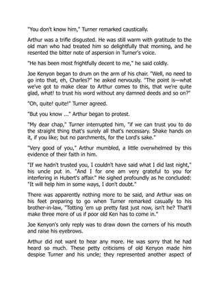 You don't know him, Turner remarked caustically.
Arthur was a trifle disgusted. He was still warm with gratitude to the
old man who had treated him so delightfully that morning, and he
resented the bitter note of aspersion in Turner's voice.
He has been most frightfully decent to me, he said coldly.
Joe Kenyon began to drum on the arm of his chair. Well, no need to
go into that, eh, Charles? he asked nervously. The point is—what
we've got to make clear to Arthur comes to this, that we're quite
glad, what! to trust his word without any damned deeds and so on?
Oh, quite! quite! Turner agreed.
But you know ... Arthur began to protest.
My dear chap, Turner interrupted him, if we can trust you to do
the straight thing that's surely all that's necessary. Shake hands on
it, if you like; but no parchments, for the Lord's sake.
Very good of you, Arthur mumbled, a little overwhelmed by this
evidence of their faith in him.
If we hadn't trusted you, I couldn't have said what I did last night,
his uncle put in. And I for one am very grateful to you for
interfering in Hubert's affair. He sighed profoundly as he concluded:
It will help him in some ways, I don't doubt.
There was apparently nothing more to be said, and Arthur was on
his feet preparing to go when Turner remarked casually to his
brother-in-law, Totting 'em up pretty fast just now, isn't he? That'll
make three more of us if poor old Ken has to come in.
Joe Kenyon's only reply was to draw down the corners of his mouth
and raise his eyebrows.
Arthur did not want to hear any more. He was sorry that he had
heard so much. These petty criticisms of old Kenyon made him
despise Turner and his uncle; they represented another aspect of
 
