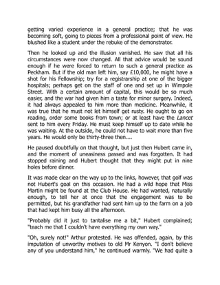 getting varied experience in a general practice; that he was
becoming soft, going to pieces from a professional point of view. He
blushed like a student under the rebuke of the demonstrator.
Then he looked up and the illusion vanished. He saw that all his
circumstances were now changed. All that advice would be sound
enough if he were forced to return to such a general practice as
Peckham. But if the old man left him, say £10,000, he might have a
shot for his Fellowship; try for a registrarship at one of the bigger
hospitals; perhaps get on the staff of one and set up in Wimpole
Street. With a certain amount of capital, this would be so much
easier, and the war had given him a taste for minor surgery. Indeed,
it had always appealed to him more than medicine. Meanwhile, it
was true that he must not let himself get rusty. He ought to go on
reading, order some books from town; or at least have the Lancet
sent to him every Friday. He must keep himself up to date while he
was waiting. At the outside, he could not have to wait more than five
years. He would only be thirty-three then....
He paused doubtfully on that thought, but just then Hubert came in,
and the moment of uneasiness passed and was forgotten. It had
stopped raining and Hubert thought that they might put in nine
holes before dinner.
It was made clear on the way up to the links, however, that golf was
not Hubert's goal on this occasion. He had a wild hope that Miss
Martin might be found at the Club House. He had wanted, naturally
enough, to tell her at once that the engagement was to be
permitted, but his grandfather had sent him up to the farm on a job
that had kept him busy all the afternoon.
Probably did it just to tantalise me a bit, Hubert complained;
teach me that I couldn't have everything my own way.
Oh, surely not! Arthur protested. He was offended, again, by this
imputation of unworthy motives to old Mr Kenyon. I don't believe
any of you understand him, he continued warmly. We had quite a
 