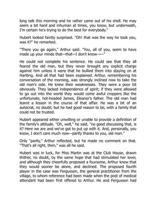 long talk this morning and he rather came out of his shell. He may
seem a bit hard and inhuman at times, you know, but underneath,
I'm certain he's trying to do the best for everybody.
Hubert looked faintly surprised. Oh! that was the way he took you,
was it? he remarked.
There you go again, Arthur said. You, all of you, seem to have
made up your minds that—that—I don't know——
He could not complete his sentence. He could see that they all
feared the old man, but they never brought any explicit charge
against him unless it were that he bullied them into staying on at
Hartling. And all that had been explained. Arthur, remembering his
conversation of the morning, was strongly inclined now to take the
old man's side. He knew their weaknesses. They were a poor lot
obviously. They lacked independence of spirit; if they were allowed
to go out into the world they would come awful croppers like the
unfortunate, hot-headed James, Eleanor's father. The old man had
learnt a lesson in the course of that affair. He was a bit of an
autocrat, no doubt; but he had good reason to be, with a family that
could not be trusted.
Hubert appeared either unwilling or unable to provide a definition of
the family's attitude. Oh, well, he said, no good discussing that, is
it? Here we are and we've got to put up with it. And, personally, you
know, I don't care much now—partly thanks to you, old man.
Only partly, Arthur reflected, but he made no comment on that.
That's all right, then, was all he said.
Hubert was in luck, for Miss Martin was at the Club House, drawn
thither, no doubt, by the same hope that had stimulated her lover,
and although they cheerfully proposed a foursome, Arthur knew that
they would sooner be alone, and declined. The proposed fourth
player in the case was Fergusson, the general practitioner from the
village, to whom reference had been made when the post of medical
attendant had been first offered to Arthur. He and Fergusson had
 