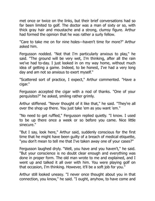 met once or twice on the links, but their brief conversations had so
far been limited to golf. The doctor was a man of sixty or so, with
thick gray hair and moustache and a strong, clumsy figure. Arthur
had formed the opinion that he was rather a surly fellow.
Care to take me on for nine holes—haven't time for more? Arthur
asked him.
Fergusson nodded. Not that I'm particularly anxious to play, he
said. The ground will be very wet, I'm thinking, after all the rain
we've had to-day. I just looked in on my way home, without much
idea of getting a game. Indeed, to be honest, I've had a very long
day and am not so anxious to exert myself.
Scattered sort of practice, I expect, Arthur commented. Have a
cigar.
Fergusson accepted the cigar with a nod of thanks. One of your
perquisites? he asked, smiling rather grimly.
Arthur stiffened. Never thought of it like that, he said. They're all
over the shop up there. You just take 'em as you want 'em.
No need to get ruffled, Fergusson replied quietly. I know. I used
to be up there once a week or so before you came. Nice little
sinecure.
But I say, look here, Arthur said, suddenly conscious for the first
time that he might have been guilty of a breach of medical etiquette,
you don't mean to tell me that I've taken away one of your cases?
Fergusson laughed dryly. Well, you have and you haven't, he said.
But your conscience is no doubt clear enough and everything was
done in proper form. The old man wrote to me and explained, and I
went up and talked it all over with him. You were playing golf on
that occasion, I'm thinking. However, it'll be a soft job for you.
Arthur still looked uneasy. I never once thought about you in that
connection, you know, he said. I ought, anyhow, to have come and
 