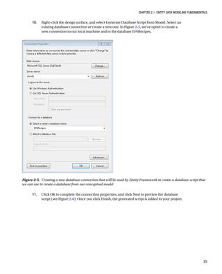 Chapter 2 ■ Entity Data Modeling Fundamentals
15
10. Right-click the design surface, and select Generate Database Script from Model. Select an
existing database connection or create a new one. In Figure 2-5, we’ve opted to create a
new connection to our local machine and to the database EF6Recipes.
11. Click OK to complete the connection properties, and click Next to preview the database
script (see Figure 2-6). Once you click Finish, the generated script is added to your project.
Figure 2-5. Creating a new database connection that will be used by Entity Framework to create a database script that
we can use to create a database from our conceptual model
 