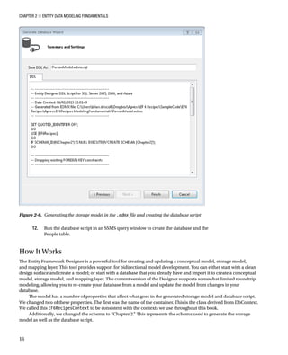 Chapter 2 ■ Entity Data Modeling Fundamentals
16
12. Run the database script in an SSMS query window to create the database and the
People table.
How It Works
The Entity Framework Designer is a powerful tool for creating and updating a conceptual model, storage model,
and mapping layer. This tool provides support for bidirectional model development. You can either start with a clean
design surface and create a model; or start with a database that you already have and import it to create a conceptual
model, storage model, and mapping layer. The current version of the Designer supports somewhat limited roundtrip
modeling, allowing you to re-create your database from a model and update the model from changes in your
database.
The model has a number of properties that affect what goes in the generated storage model and database script.
We changed two of these properties. The first was the name of the container. This is the class derived from DbContext.
We called this EF6RecipesContext to be consistent with the contexts we use throughout this book.
Additionally, we changed the schema to “Chapter 2.” This represents the schema used to generate the storage
model as well as the database script.
Figure 2-6. Generating the storage model in the .edmx file and creating the database script
 