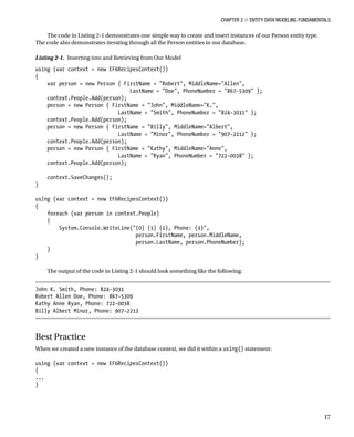 Chapter 2 ■ Entity Data Modeling Fundamentals
17
The code in Listing 2-1 demonstrates one simple way to create and insert instances of our Person entity type.
The code also demonstrates iterating through all the Person entities in our database.
Listing 2-1. Inserting into and Retrieving from Our Model
using (var context = new EF6RecipesContext())
{
var person = new Person { FirstName = Robert, MiddleName=Allen,
LastName = Doe, PhoneNumber = 867-5309 };
context.People.Add(person);
person = new Person { FirstName = John, MiddleName=K.,
LastName = Smith, PhoneNumber = 824-3031 };
context.People.Add(person);
person = new Person { FirstName = Billy, MiddleName=Albert,
LastName = Minor, PhoneNumber = 907-2212 };
context.People.Add(person);
person = new Person { FirstName = Kathy, MiddleName=Anne,
LastName = Ryan, PhoneNumber = 722-0038 };
context.People.Add(person);
context.SaveChanges();
}
using (var context = new EF6RecipesContext())
{
foreach (var person in context.People)
{
System.Console.WriteLine({0} {1} {2}, Phone: {3},
person.FirstName, person.MiddleName,
person.LastName, person.PhoneNumber);
}
}
The output of the code in Listing 2-1 should look something like the following:
John K. Smith, Phone: 824-3031
Robert Allen Doe, Phone: 867-5309
Kathy Anne Ryan, Phone: 722-0038
Billy Albert Minor, Phone: 907-2212
Best Practice
When we created a new instance of the database context, we did it within a using() statement:
using (var context = new EF6RecipesContext())
{
...
}
 