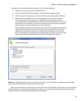 Chapter 2 ■ Entity Data Modeling Fundamentals
19
To import the view, tables, and relationships into a model, do the following:
1. Right-click your project, and select Add ➤ New Item.
2. From the Visual C# Items Data templates, select ADO.NET Entity Data Model.
3. Select Generate from database to create the model from our existing tables. Click Next.
4. Either choose an existing connection to your database or create a new connection.
If you are creating a new connection, you will need to select your database server,
your authentication method (Windows or SQL Server), and the database. Once you have
selected these, it’s a good idea to click Test Connection to be sure that the connection is
ready to go. Once you have tested the connection, click Next.
The next dialog box shows all of the tables, views, and stored procedures in the database.
Check the items you want to include in the model. We want to select all of the tables
(Meter, Poem, and Poet). We also want to select the view (vwLibrary). For now, leave
the two check boxes for pluralizing and including foreign key columns selected. We will
discuss them further momentarily. Figure 2-8 shows the things we’ve selected.
When you click Finish, the wizard will create a new model with our three tables and the view. The wizard will also
read the foreign key constraints from the database and infer a one-to-many relationship between Poet and Poem(s)
as well as a one-to-many relationship between Meter and Poem(s).
Figure 2-8. Selecting the tables and view to include in our model. Leave the Pluralize or singularize generated object
names and Include Foreign Key Columns in the model checked
 