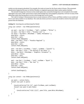 Chapter 2 ■ Entity Data Modeling Fundamentals
21
entities are also property pluralized. For example, the entity set name for the Poem entity is Poems. This automatic
pluralization happened because we left the Pluralize or singularize generated object names option checked.
The Include Foreign Key Columns in the model option also caused the foreign keys to be included in the model.
Although it may seem a little unnecessary to have both foreign keys and navigation properties, we’ll see in many of the
following recipes that having direct access to the foreign keys can be useful.
The code in Listing 2-2 demonstrates how to create instances of Poet, Poem, and Meter entities in our model and
how to save these entities to our database. The code also shows you how to query the model to retrieve the poets and
poems from the database.
Listing 2-2. Inserting into and Querying Our Model
using (var context = new EF6RecipesContext())
{
var poet = new Poet { FirstName = John, LastName = Milton };
var poem = new Poem { Title = Paradise Lost };
var meter = new Meter { MeterName = Iambic Pentameter };
poem.Meter = meter;
poem.Poet = poet;
context.Poems.Add(poem);
poem = new Poem { Title = Paradise Regained };
poem.Meter = meter;
poem.Poet = poet;
context.Poems.Add(poem);
poet = new Poet { FirstName = Lewis, LastName = Carroll };
poem = new Poem { Title = The Hunting of the Shark };
meter = new Meter { MeterName = Anapestic Tetrameter };
poem.Meter = meter;
poem.Poet = poet;
context.Poems.Add(poem);
poet = new Poet { FirstName = Lord, LastName = Byron };
poem = new Poem { Title = Don Juan };
poem.Meter = meter;
poem.Poet = poet;
context.Poems.Add(poem);
context.SaveChanges();
}
using (var context = new EF6RecipesContext())
{
var poets = context.Poets;
foreach (var poet in poets)
{
Console.WriteLine({0} {1}, poet.FirstName, poet.LastName);
foreach (var poem in poet.Poems)
{
Console.WriteLine(t{0} ({1}), poem.Title, poem.Meter.MeterName);
}
}
}
 