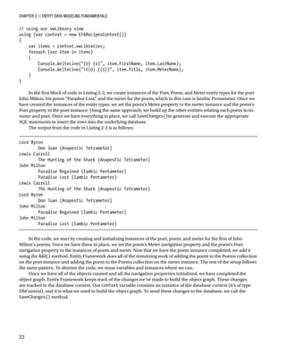 Chapter 2 ■ Entity Data Modeling Fundamentals
22
// using our vwLibrary view
using (var context = new EF6RecipesContext())
{
var items = context.vwLibraries;
foreach (var item in items)
{
Console.WriteLine({0} {1}, item.FirstName, item.LastName);
Console.WriteLine(t{0} ({1}), item.Title, item.MeterName);
}
}
In the first block of code in Listing 2-2, we create instances of the Poet, Poem, and Meter entity types for the poet
John Milton, his poem “Paradise Lost,” and the meter for the poem, which in this case is Iambic Pentameter. Once we
have created the instances of the entity types, we set the poem’s Meter property to the meter instance and the poem’s
Poet property to the poet instance. Using the same approach, we build up the other entities relating each poem to its
meter and poet. Once we have everything in place, we call SaveChanges()to generate and execute the appropriate
SQL statements to insert the rows into the underlying database.
The output from the code in Listing 2-2 is as follows:
Lord Byron
Don Juan (Anapestic Tetrameter)
Lewis Carroll
The Hunting of the Shark (Anapestic Tetrameter)
John Milton
Paradise Regained (Iambic Pentameter)
Paradise Lost (Iambic Pentameter)
Lewis Carroll
The Hunting of the Shark (Anapestic Tetrameter)
Lord Byron
Don Juan (Anapestic Tetrameter)
John Milton
Paradise Regained (Iambic Pentameter)
John Milton
Paradise Lost (Iambic Pentameter)
In the code, we start by creating and initializing instances of the poet, poem, and meter for the first of John
Milton’s poems. Once we have these in place, we set the poem’s Meter navigation property and the poem’s Poet
navigation property to the instances of poem and meter. Now that we have the poem instance completed, we add it
using the Add() method. Entity Framework does all of the remaining work of adding the poem to the Poems collection
on the poet instance and adding the poem to the Poems collection on the meter instance. The rest of the setup follows
the same pattern. To shorten the code, we reuse variables and instances where we can.
Once we have all of the objects created and all the navigation properties initialized, we have completed the
object graph. Entity Framework keeps track of the changes we’ve made to build the object graph. These changes
are tracked in the database context. Our context variable contains an instance of the database context (it’s of type
DbContext), and it is what we used to build the object graph. To send these changes to the database, we call the
SaveChanges() method.
 