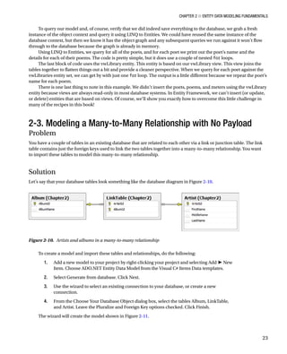 Chapter 2 ■ Entity Data Modeling Fundamentals
23
To query our model and, of course, verify that we did indeed save everything to the database, we grab a fresh
instance of the object context and query it using LINQ to Entities. We could have reused the same instance of the
database context, but then we know it has the object graph and any subsequent queries we run against it won’t flow
through to the database because the graph is already in memory.
Using LINQ to Entities, we query for all of the poets, and for each poet we print out the poet’s name and the
details for each of their poems. The code is pretty simple, but it does use a couple of nested for loops.
The last block of code uses the vwLibrary entity. This entity is based on our vwLibrary view. This view joins the
tables together to flatten things out a bit and provide a cleaner perspective. When we query for each poet against the
vwLibraries entity set, we can get by with just one for loop. The output is a little different because we repeat the poet’s
name for each poem.
There is one last thing to note in this example. We didn’t insert the poets, poems, and meters using the vwLibrary
entity because views are always read-only in most database systems. In Entity Framework, we can’t insert (or update,
or delete) entities that are based on views. Of course, we’ll show you exactly how to overcome this little challenge in
many of the recipes in this book!
2-3. Modeling a Many-to-Many Relationship with No Payload
Problem
You have a couple of tables in an existing database that are related to each other via a link or junction table. The link
table contains just the foreign keys used to link the two tables together into a many-to-many relationship. You want
to import these tables to model this many-to-many relationship.
Solution
Let’s say that your database tables look something like the database diagram in Figure 2-10.
To create a model and import these tables and relationships, do the following:
1. Add a new model to your project by right-clicking your project and selecting Add ➤ New
Item. Choose ADO.NET Entity Data Model from the Visual C# Items Data templates.
2. Select Generate from database. Click Next.
3. Use the wizard to select an existing connection to your database, or create a new
connection.
4. From the Choose Your Database Object dialog box, select the tables Album, LinkTable,
and Artist. Leave the Pluralize and Foreign Key options checked. Click Finish.
The wizard will create the model shown in Figure 2-11.
Figure 2-10. Artists and albums in a many-to-many relationship
 