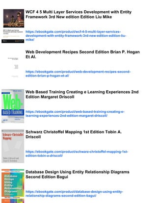 WCF 4 5 Multi Layer Services Development with Entity
Framework 3rd New edition Edition Liu Mike
https://ebookgate.com/product/wcf-4-5-multi-layer-services-
development-with-entity-framework-3rd-new-edition-edition-liu-
mike/
Web Development Recipes Second Edition Brian P. Hogan
Et Al.
https://ebookgate.com/product/web-development-recipes-second-
edition-brian-p-hogan-et-al/
Web Based Training Creating e Learning Experiences 2nd
Edition Margaret Driscoll
https://ebookgate.com/product/web-based-training-creating-e-
learning-experiences-2nd-edition-margaret-driscoll/
Schwarz Christoffel Mapping 1st Edition Tobin A.
Driscoll
https://ebookgate.com/product/schwarz-christoffel-mapping-1st-
edition-tobin-a-driscoll/
Database Design Using Entity Relationship Diagrams
Second Edition Bagui
https://ebookgate.com/product/database-design-using-entity-
relationship-diagrams-second-edition-bagui/
 