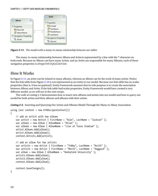 Chapter 2 ■ Entity Data Modeling Fundamentals
24
The many-to-many relationship between Album and Artist is represented by a line with the * character on
both ends. Because an Album can have many Artists, and an Artist can responsible for many Albums, each of these
navigation properties is of type EntityCollection.
How It Works
In Figure 2-11, an artist can be related to many albums, whereas an album can be the work of many artists. Notice
that the link table from Figure 2-10 is not represented as an entity in our model. Because our link table has no scalar
properties (that is, it has no payload), Entity Framework assumes that its sole purpose is to create the association
between Album and Artist. If the link table had scalar properties, Entity Framework would have created a very
different model, as we will see in the next recipe.
The code in Listing 2-3 demonstrates how to insert new albums and artists into our model and how to query our
model for both artists and their albums and albums with their artists.
Listing 2-3. Inserting and Querying Our Artists and Albums Model Through the Many-to-Many Association
using (var context = new EF6RecipesContext())
{
// add an artist with two albums
var artist = new Artist { FirstName = Alan, LastName = Jackson };
var album1 = new Album { AlbumName = Drive };
var album2 = new Album { AlbumName = Live at Texas Stadium };
artist.Albums.Add(album1);
artist.Albums.Add(album2);
context.Artists.Add(artist);
// add an album for two artists
var artist1 = new Artist { FirstName = Tobby, LastName = Keith };
var artist2 = new Artist { FirstName = Merle, LastName = Haggard };
var album = new Album { AlbumName = Honkytonk University };
artist1.Albums.Add(album);
artist2.Albums.Add(album);
context.Albums.Add(album);
context.SaveChanges();
}
Figure 2-11. The model with a many-to-many relationship between our tables
 