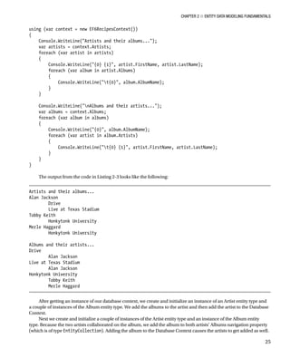 Chapter 2 ■ Entity Data Modeling Fundamentals
25
using (var context = new EF6RecipesContext())
{
Console.WriteLine(Artists and their albums...);
var artists = context.Artists;
foreach (var artist in artists)
{
Console.WriteLine({0} {1}, artist.FirstName, artist.LastName);
foreach (var album in artist.Albums)
{
Console.WriteLine(t{0}, album.AlbumName);
}
}
Console.WriteLine(nAlbums and their artists...);
var albums = context.Albums;
foreach (var album in albums)
{
Console.WriteLine({0}, album.AlbumName);
foreach (var artist in album.Artists)
{
Console.WriteLine(t{0} {1}, artist.FirstName, artist.LastName);
}
}
}
The output from the code in Listing 2-3 looks like the following:
Artists and their albums...
Alan Jackson
Drive
Live at Texas Stadium
Tobby Keith
Honkytonk University
Merle Haggard
Honkytonk University
Albums and their artists...
Drive
Alan Jackson
Live at Texas Stadium
Alan Jackson
Honkytonk University
Tobby Keith
Merle Haggard
After getting an instance of our database context, we create and initialize an instance of an Artist entity type and
a couple of instances of the Album entity type. We add the albums to the artist and then add the artist to the Database
Context.
Next we create and initialize a couple of instances of the Artist entity type and an instance of the Album entity
type. Because the two artists collaborated on the album, we add the album to both artists’ Albums navigation property
(which is of type EntityCollection). Adding the album to the Database Context causes the artists to get added as well.
 
