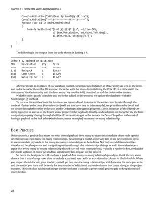 Chapter 2 ■ Entity Data Modeling Fundamentals
28
Console.WriteLine(SKUtDescriptiontQtytPrice);
Console.WriteLine(---t-----------t---t-----);
foreach (var oi in order.OrderItems)
{
Console.WriteLine({0}t{1}t{2}t{3}, oi.Item.SKU,
oi.Item.Description, oi.Count.ToString(),
oi.Item.Price.ToString(C));
}
}
}
The following is the output from the code shown in Listing 2-4.
Order # 1, ordered on 1/18/2010
SKU Description Qty Price
---- ----------- --- ------
1729 Backpack 1 $29.97
1847 Camp Stove 1 $43.99
2929 Water Filter 3 $13.97
After we create an instance of our database context, we create and initialize an Order entity as well as the items
and order items for the order. We connect the order with the items by initializing the OrderItem entities with the
instances of the Order entity and the Item entity. We use the Add() method to add the order to the context.
With the object graph complete and the order added to the context, we update the database with the
SaveChanges() method.
To retrieve the entities from the database, we create a fresh instance of the context and iterate through the
context.Orders collection. For each order (well, we just have one in this example), we print the order detail and
we iterate through the entity collection on the OrderItems navigation property. These instances of the OrderItem
entity type give us access to the Count scalar property (the payload) directly, and each item on the order via the Item
navigation property. Going through the OrderItems entity to get to the items is the “extra” hop that is the cost of
having a payload in the link table (OrderItems, in our example) in a many-to-many relationship.
Best Practice
Unfortunately, a project that starts out with several payload-free many-to-many relationships often ends up with
several payload-rich many-to-many relationships. Refactoring a model, especially late in the development cycle,
to accommodate payloads in the many-to-many relationships can be tedious. Not only are additional entities
introduced, but the queries and navigation patterns through the relationships change as well. Some developers
argue that every many-to-many relationship should start off with some payload, typically a synthetic key, so that the
inevitable addition of more payload has significantly less impact on the project.
So here’s the best practice: If you have a payload-free many-to-many relationship and you think there is some
chance that it may change over time to include a payload, start with an extra identity column in the link table. When
you import the tables into your model, you will get two one-to-many relationships, which means the code you write
and the model you have will be ready for any number of additional payload columns that come along as the project
matures. The cost of an additional integer identity column is usually a pretty small price to pay to keep the model
more flexible.
 