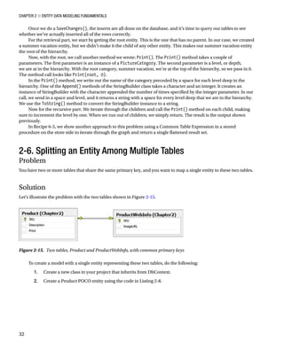 Chapter 2 ■ Entity Data Modeling Fundamentals
32
Once we do a SaveChanges(), the inserts are all done on the database, and it’s time to query our tables to see
whether we’ve actually inserted all of the rows correctly.
For the retrieval part, we start by getting the root entity. This is the one that has no parent. In our case, we created
a summer vacation entity, but we didn’t make it the child of any other entity. This makes our summer vacation entity
the root of the hierarchy.
Now, with the root, we call another method we wrote: Print(). The Print() method takes a couple of
parameters. The first parameter is an instance of a PictureCategory. The second parameter is a level, or depth,
we are at in the hierarchy. With the root category, summer vacation, we’re at the top of the hierarchy, so we pass in 0.
The method call looks like Print(root, 0).
In the Print() method, we write out the name of the category preceded by a space for each level deep in the
hierarchy. One of the Append() methods of the StringBuilder class takes a character and an integer. It creates an
instance of StringBuilder with the character appended the number of times specified by the integer parameter. In our
call, we send in a space and level, and it returns a string with a space for every level deep that we are in the hierarchy.
We use the ToString() method to convert the StringBuilder instance to a string.
Now for the recursive part: We iterate through the children and call the Print() method on each child, making
sure to increment the level by one. When we run out of children, we simply return. The result is the output shown
previously.
In Recipe 6-5, we show another approach to this problem using a Common Table Expression in a stored
procedure on the store side to iterate through the graph and return a single flattened result set.
2-6. Splitting an Entity Among Multiple Tables
Problem
You have two or more tables that share the same primary key, and you want to map a single entity to these two tables.
Solution
Let’s illustrate the problem with the two tables shown in Figure 2-15.
Figure 2-15. Two tables, Product and ProductWebInfo, with common primary keys
To create a model with a single entity representing these two tables, do the following:
1. Create a new class in your project that inherits from DbContext.
2. Create a Product POCO entity using the code in Listing 2-8.
 