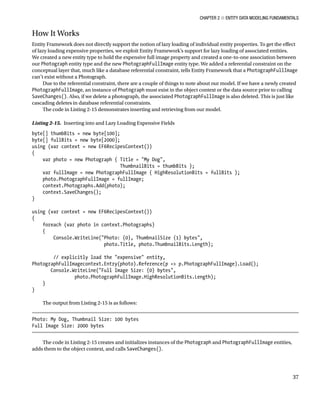 Chapter 2 ■ Entity Data Modeling Fundamentals
37
How It Works
Entity Framework does not directly support the notion of lazy loading of individual entity properties. To get the effect
of lazy loading expensive properties, we exploit Entity Framework’s support for lazy loading of associated entities.
We created a new entity type to hold the expensive full image property and created a one-to-one association between
our Photograph entity type and the new PhotographFullImage entity type. We added a referential constraint on the
conceptual layer that, much like a database referential constraint, tells Entity Framework that a PhotographFullImage
can’t exist without a Photograph.
Due to the referential constraint, there are a couple of things to note about our model. If we have a newly created
PhotographFullImage, an instance of Photograph must exist in the object context or the data source prior to calling
SaveChanges(). Also, if we delete a photograph, the associated PhotographFullImage is also deleted. This is just like
cascading deletes in database referential constraints.
The code in Listing 2-15 demonstrates inserting and retrieving from our model.
Listing 2-15. Inserting into and Lazy Loading Expensive Fields
byte[] thumbBits = new byte[100];
byte[] fullBits = new byte[2000];
using (var context = new EF6RecipesContext())
{
var photo = new Photograph { Title = My Dog,
ThumbnailBits = thumbBits };
var fullImage = new PhotographFullImage { HighResolutionBits = fullBits };
photo.PhotographFullImage = fullImage;
context.Photographs.Add(photo);
context.SaveChanges();
}
using (var context = new EF6RecipesContext())
{
foreach (var photo in context.Photographs)
{
Console.WriteLine(Photo: {0}, ThumbnailSize {1} bytes,
photo.Title, photo.ThumbnailBits.Length);
// explicitly load the expensive entity,
PhotographFullImagecontext.Entry(photo).Reference(p = p.PhotographFullImage).Load();
Console.WriteLine(Full Image Size: {0} bytes,
photo.PhotographFullImage.HighResolutionBits.Length);
}
}
The output from Listing 2-15 is as follows:
Photo: My Dog, Thumbnail Size: 100 bytes
Full Image Size: 2000 bytes
The code in Listing 2-15 creates and initializes instances of the Photograph and PhotographFullImage entities,
adds them to the object context, and calls SaveChanges().
 