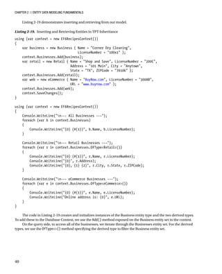 Chapter 2 ■ Entity Data Modeling Fundamentals
40
Listing 2-19 demonstrates inserting and retrieving from our model.
Listing 2-19. Inserting and Retrieving Entities in TPT Inheritance
using (var context = new EF6RecipesContext())
{
var business = new Business { Name = Corner Dry Cleaning,
LicenseNumber = 100x1 };
context.Businesses.Add(business);
var retail = new Retail { Name = Shop and Save, LicenseNumber = 200C,
Address = 101 Main, City = Anytown,
State = TX, ZIPCode = 76106 };
context.Businesses.Add(retail);
var web = new eCommerce { Name = BuyNow.com, LicenseNumber = 300AB,
URL = www.buynow.com };
context.Businesses.Add(web);
context.SaveChanges();
}
using (var context = new EF6RecipesContext())
{
Console.WriteLine(n--- All Businesses ---);
foreach (var b in context.Businesses)
{
Console.WriteLine({0} (#{1}), b.Name, b.LicenseNumber);
}
Console.WriteLine(n--- Retail Businesses ---);
foreach (var r in context.Businesses.OfTypeRetail())
{
Console.WriteLine({0} (#{1}), r.Name, r.LicenseNumber);
Console.WriteLine({0}, r.Address);
Console.WriteLine({0}, {1} {2}, r.City, r.State, r.ZIPCode);
}
Console.WriteLine(n--- eCommerce Businesses ---);
foreach (var e in context.Businesses.OfTypeeCommerce())
{
Console.WriteLine({0} (#{1}), e.Name, e.LicenseNumber);
Console.WriteLine(Online address is: {0}, e.URL);
}
}
The code in Listing 2-19 creates and initializes instances of the Business entity type and the two derived types.
To add these to the Database Context, we use the Add() method exposed on the Business entity set in the context.
On the query side, to access all of the businesses, we iterate through the Businesses entity set. For the derived
types, we use the OfType() method specifying the derived type to filter the Business entity set.
 