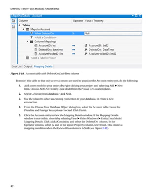Chapter 2 ■ Entity Data Modeling Fundamentals
42
To model this table so that only active accounts are used to populate the Account entity type, do the following:
1. Add a new model to your project by right-clicking your project and selecting Add ➤ New
Item. Choose ADO.NET Entity Data Model from the Visual C# Data templates.
2. Select Generate from database. Click Next.
3. Use the wizard to select an existing connection to your database, or create a new
connection.
4. From the Choose Your Database Object dialog box, select the Account table. Leave the
Pluralize and Foreign Key options checked. Click Finish.
5. Click the Account entity to view the Mapping Details window. If the Mapping Details
window is not visible, show it by selecting View ➤ Other Windows ➤ Entity Data Model
Mapping Details. Click Add a Condition, and select the DeletedOn column. In the
Operator column, select Is, and in the Value/Property column, select Null. This creates a
mapping condition when the DeletedOn column is Is Null (see Figure 2-19).
Figure 2-18. Account table with DeletedOn DateTime column
 