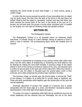 influences the result—lenses of short focal length, i. e. more convex, giving a
smaller image.
In order that the course pursued by pencils of rays proceeding from an object
may be easily traced, the lines from the barb of the arrow in the last figure are
dotted. Observe that the object is necessarily inverted, and also that those rays
which traverse the central point of the Lens, or the centre of the axis, as it is
termed, are not bent away, but pursue a course either coincident with, or parallel
to, the original, as in the case of refracting media with parallel surfaces.
SECTION III.
The Photographic Camera.
The Photographic Camera is in its essential nature an extremely simple
instrument. It consists merely of a dark chamber, having an aperture in front in
which a Lens is inserted. The accompanying figure shows the simplest form of
Camera.
The body is represented as consisting of two portions which slide within each
other; but the same object of lengthening or shortening the focal distance may
be attained by making the Lens itself movable. A luminous image of any object
placed in front of the Camera is formed by means of the Lens, and received upon
a surface of ground glass at the back part of the instrument. When the Camera is
required for use, the object is focussed upon the ground glass, which is then
removed, and a slide containing the sensitive layer inserted in its place.
The luminous image, as formed upon the ground glass, is termed the Field
of the Camera; it is spoken of as being flat or curved, sharp or indistinct, etc.
These and other peculiarities which depend upon the construction of the Lens will
now be explained.
Chromatic Aberration of Lenses.—The outside of a biconvex lens is strictly
comparable with the sharp edge of a prism, and therefore necessarily produces
decomposition in the white light which passes through it.
The action of a prism in separating white light into its constituent rays may be
simply explained;—all the coloured rays are refrangible, but not to the same
 