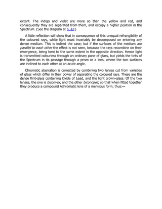 extent. The indigo and violet are more so than the yellow and red, and
consequently they are separated from them, and occupy a higher position in the
Spectrum. (See the diagram at p. 47.)
A little reflection will show that in consequence of this unequal refrangibility of
the coloured rays, white light must invariably be decomposed on entering any
dense medium. This is indeed the case; but if the surfaces of the medium are
parallel to each other the effect is not seen, because the rays recombine on their
emergence, being bent to the same extent in the opposite direction. Hence light
is transmitted colourless through an ordinary pane of glass, but yields the tints of
the Spectrum in its passage through a prism or a lens, where the two surfaces
are inclined to each other at an acute angle.
Chromatic aberration is corrected by combining two lenses cut from varieties
of glass which differ in their power of separating the coloured rays. These are the
dense flint-glass containing Oxide of Lead, and the light crown-glass. Of the two
lenses, the one is biconvex, and the other biconcave; so that when fitted together
they produce a compound Achromatic lens of a meniscus form, thus:—
 