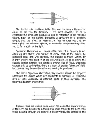 The first Lens in this figure is the flint- and the second the crown-
glass. Of the two the biconvex is the most powerful, so as to
overcome the other, and produce a total of refraction to the required
extent. Each of the Lenses produces a spectrum of a different
length; and the effect of passing the rays through both, is, by
overlapping the coloured spaces, to unite the complementary tints,
and to form again white light.
Spherical Aberration of Lenses.—The field of a Camera is not
often equally sharp and distinct at every part. If the centre be
rendered clear and well defined, the outside is misty; whilst, by
slightly altering the position of the ground glass, so as to define the
outside portion sharply, the centre is thrown out of focus. Opticians
express this by saying that there is a want of proper flatness of field;
two causes may be mentioned as concurring to produce it.
The first is spherical aberration, by which is meant the property
possessed by Lenses which are segments of spheres, of refracting
rays of light unequally at different parts of their surfaces. The
following diagram shows this:—
Observe that the dotted lines which fall upon the circumference
of the Lens are brought to a focus at a point nearer to the Lens than
those passing through the centre; in other words, the outside of the
 