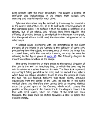 Lens refracts light the most powerfully. This causes a degree of
confusion and indistinctness in the image, from various rays
crossing, and interfering with, each other.
Spherical aberration may be avoided by increasing the convexity
of the centre part of the Lens, so as to add to its refracting power at
that particular point. The surface is then no longer a segment of a
sphere, but of an ellipse, and refracts light more equally. The
difficulty of grinding Lenses to an elliptical form however is so great,
that the spherical Lens is still used, the aberration being corrected in
other ways.
A second cause interfering with the distinctness of the outer
portions of the image in the Camera is the obliquity of some rays
proceeding from the object; in consequence of which the image has
a curved form, with the concavity inwards, as may be seen by
referring to the figure given at page 53. The following diagram is
meant to explain curvature of the image.
The centre line running at right angles to the general direction of
the Lens is the axis; an imaginary line, on which the Lens may be
said to rotate as a wheel turns on its axle. The lines A A represent
rays of light falling parallel to the axis; and the dotted lines, others
which have an oblique direction; B and C show the points at which
the two foci are formed. Observe that these points, although
equidistant from the centre of the Lens, do not fall in the same
vertical plane, and therefore they cannot both be received distinct
upon the ground glass of the Camera, which would occupy the
position of the perpendicular double line in the diagram. Hence it is
that with most lenses, when the centre of the field has been
focussed, the glass must be shifted forwards a little to define the
outside sharply.
 