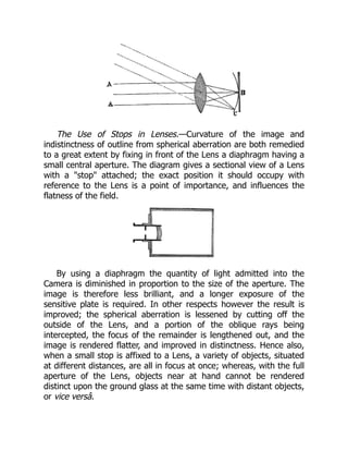 The Use of Stops in Lenses.—Curvature of the image and
indistinctness of outline from spherical aberration are both remedied
to a great extent by fixing in front of the Lens a diaphragm having a
small central aperture. The diagram gives a sectional view of a Lens
with a stop attached; the exact position it should occupy with
reference to the Lens is a point of importance, and influences the
flatness of the field.
By using a diaphragm the quantity of light admitted into the
Camera is diminished in proportion to the size of the aperture. The
image is therefore less brilliant, and a longer exposure of the
sensitive plate is required. In other respects however the result is
improved; the spherical aberration is lessened by cutting off the
outside of the Lens, and a portion of the oblique rays being
intercepted, the focus of the remainder is lengthened out, and the
image is rendered flatter, and improved in distinctness. Hence also,
when a small stop is affixed to a Lens, a variety of objects, situated
at different distances, are all in focus at once; whereas, with the full
aperture of the Lens, objects near at hand cannot be rendered
distinct upon the ground glass at the same time with distant objects,
or vice versâ.
 