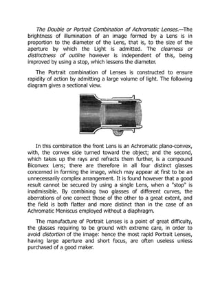 The Double or Portrait Combination of Achromatic Lenses.—The
brightness of illumination of an image formed by a Lens is in
proportion to the diameter of the Lens, that is, to the size of the
aperture by which the Light is admitted. The clearness or
distinctness of outline however is independent of this, being
improved by using a stop, which lessens the diameter.
The Portrait combination of Lenses is constructed to ensure
rapidity of action by admitting a large volume of light. The following
diagram gives a sectional view.
In this combination the front Lens is an Achromatic plano-convex,
with, the convex side turned toward the object; and the second,
which takes up the rays and refracts them further, is a compound
Biconvex Lens; there are therefore in all four distinct glasses
concerned in forming the image, which may appear at first to be an
unnecessarily complex arrangement. It is found however that a good
result cannot be secured by using a single Lens, when a stop is
inadmissible. By combining two glasses of different curves, the
aberrations of one correct those of the other to a great extent, and
the field is both flatter and more distinct than in the case of an
Achromatic Meniscus employed without a diaphragm.
The manufacture of Portrait Lenses is a point of great difficulty,
the glasses requiring to be ground with extreme care, in order to
avoid distortion of the image: hence the most rapid Portrait Lenses,
having large aperture and short focus, are often useless unless
purchased of a good maker.
 